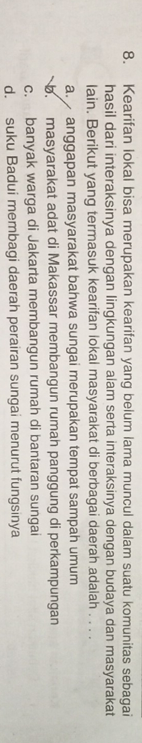 Kearifan lokal bisa merupakan kearifan yang belum lama muncul dalam suatu komunitas sebagai
hasil dari interaksinya dengan lingkungan alam serta interaksinya dengan budaya dan masyarakat
lain. Berikut yang termasuk kearifan lokal masyarakat di berbagai daerah adalah . . . .
a. anggapan masyarakat bahwa sungai merupakan tempat sampah umum
b. masyarakat adat di Makassar membangun rumah panggung di perkampungan
c. banyak warga di Jakarta membangun rumah di bantaran sungai
d. suku Badui membagi daerah perairan sungai menurut fungsinya