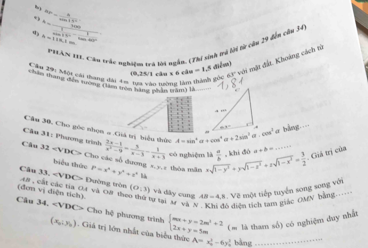 b) BP= h/sin 15° 
c)
d) h=frac 300 1/sin 15° - 1/tan 40°  h=118,1m.
PHẢN III. Câu trắc nghiệm trá lời ngắn. (Thí sinh trá lời từ câu 29 đến câu 34)
Câu 29: Một cái thang dài 4m tựa vào tường làm thành gỏc x6ciu=1,5diem) 63°
(0,25/1 câu
với mặt đất. Khoảng cách từ
chân thang đến tường (làm tròn hàng phần trăm) là.......
Câu 30. Cho góc nhọn # .Giả trị biểu thức
A=sin^4alpha +cos^4alpha +2sin^2alpha .cos^2alpha bằng....
I
Câu 31: Phương trình  (2x-1)/x^2-9 = 5/x-3 - 1/x+3  có nghiệm là xsqrt(1-y^2)+ysqrt(1-z^2)+zsqrt(1-x^2)= 3/2   a/b  , khi đó a+b=....... Giá trị của
Câu 32 Cho các số dương x,y,z thỏa mãn
biểu thức P=x^4+y^4+z^4 là
Câu 33. ∠ VDC> * Đường tròn (O;3) và dây cung  Vẽ một tiếp tuyến song song với
AB , cắt các tia OA và OB the tự tại M và N 6 diện tích tam giác OMN bằng....
(đơn vị diện tích).
AB=4,8
Câu 34, Cho hệ phương trình beginarrayl mx+y=2m^2+2 2x+y=5mendarray. (m là tham số) có nghiệm duy nhất
(x_0;y_0). Giá trị lớn nhất của biểu thức A=x_0^2-6y_0^2 bang …… …