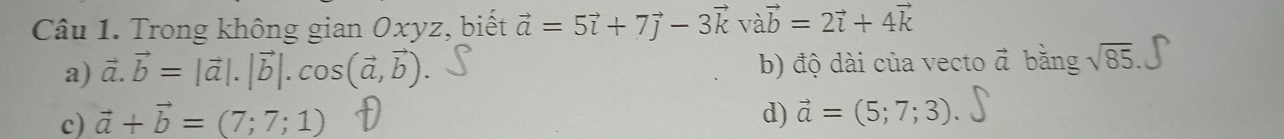 Trong không gian Oxyz, biết vector a=5vector i+7vector j-3vector kvvector avector b=2vector i+4vector k
a) vector a.vector b=|vector a|.|vector b|.cos (vector a,vector b). b) độ dài của vecto vector a bằng sqrt(85).
c) vector a+vector b=(7;7;1)
d) vector a=(5;7;3).