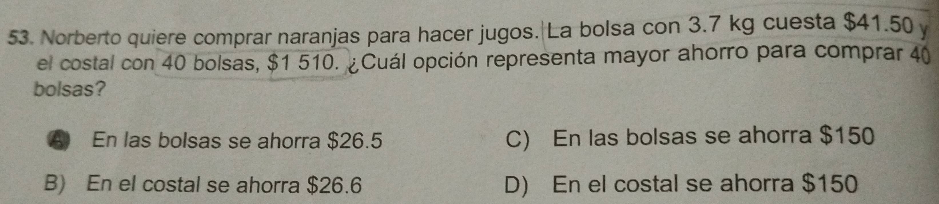 Norberto quiere comprar naranjas para hacer jugos. La bolsa con 3.7 kg cuesta $41.50 y
el costal con 40 bolsas, $1 510. ¿Cuál opción representa mayor ahorro para comprar 40
bolsas?
A En las bolsas se ahorra $26.5 C) En las bolsas se ahorra $150
B) En el costal se ahorra $26.6 D) En el costal se ahorra $150