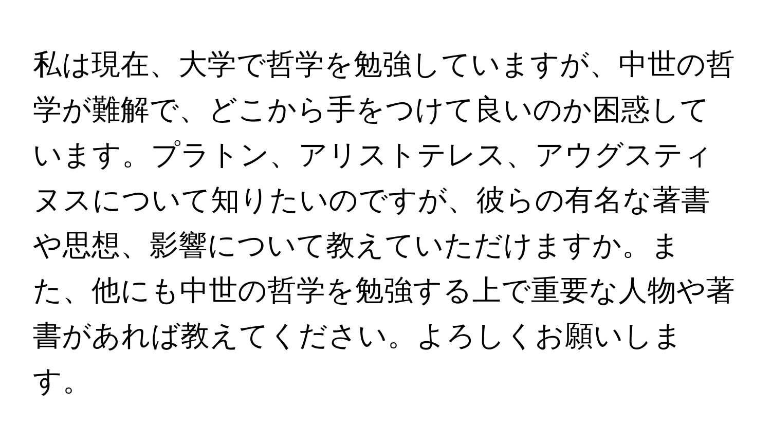 私は現在、大学で哲学を勉強していますが、中世の哲学が難解で、どこから手をつけて良いのか困惑しています。プラトン、アリストテレス、アウグスティヌスについて知りたいのですが、彼らの有名な著書や思想、影響について教えていただけますか。また、他にも中世の哲学を勉強する上で重要な人物や著書があれば教えてください。よろしくお願いします。