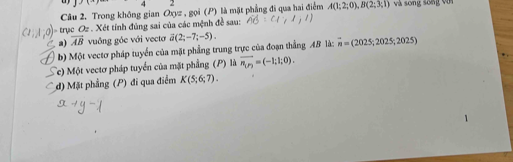 < 
2 
Câu 2. Trong không gian Oxyz , gọi (P) là mặt phẳng đi qua hai điểm A(1;2;0), B(2;3;1) và song song với 
tr _1CO_2. Xét tính đúng sai của các mệnh đề sau: 
a) vector AB vuông góc với vectơ vector a(2;-7;-5). 
b) Một vectơ pháp tuyến của mặt phẳng trung trực của đoạn thẳng AB là: vector n=(2025;2025;2025)
Tc) Một vectơ pháp tuyến của mặt phẳng (P) là vector n_(P)=(-1;1;0). 
d) Mặt phẳng (P) đi qua điểm K(5;6;7).