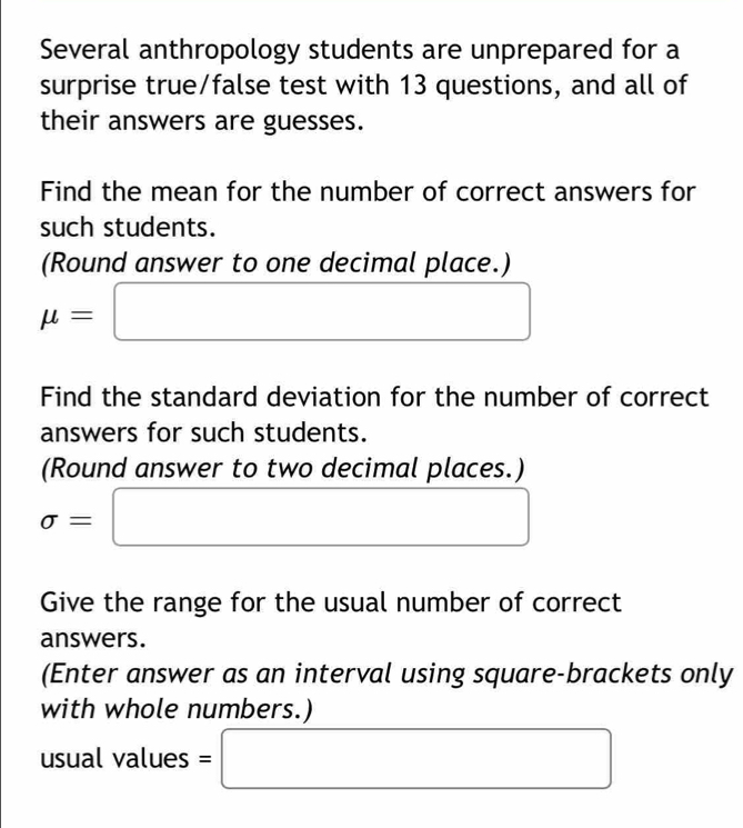 Several anthropology students are unprepared for a 
surprise true/false test with 13 questions, and all of 
their answers are guesses. 
Find the mean for the number of correct answers for 
such students. 
(Round answer to one decimal place.)
mu =□
Find the standard deviation for the number of correct 
answers for such students. 
(Round answer to two decimal places.)
sigma =□
Give the range for the usual number of correct 
answers. 
(Enter answer as an interval using square-brackets only 
with whole numbers.) 
usual values =□