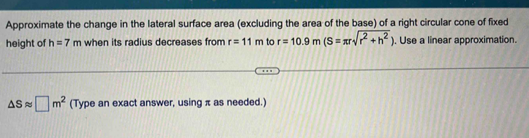 Approximate the change in the lateral surface area (excluding the area of the base) of a right circular cone of fixed 
height of h=7m when its radius decreases from r=11m to r=10.9m(S=π rsqrt(r^2+h^2)). Use a linear approximation.
△ Sapprox □ m^2 (Type an exact answer, using π as needed.)