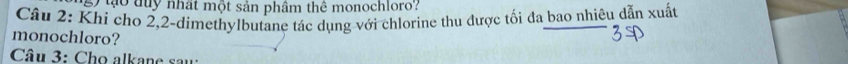 sy tạo tuy nhất một sản phâm thể monochloro? 
Câu 2: Khi cho 2, 2 -dimethylbutane tác dụng với chlorine thu được tối đa bao nhiêu dẫn xuất 
monochloro? 
Câu 3: Cho alkane sau: