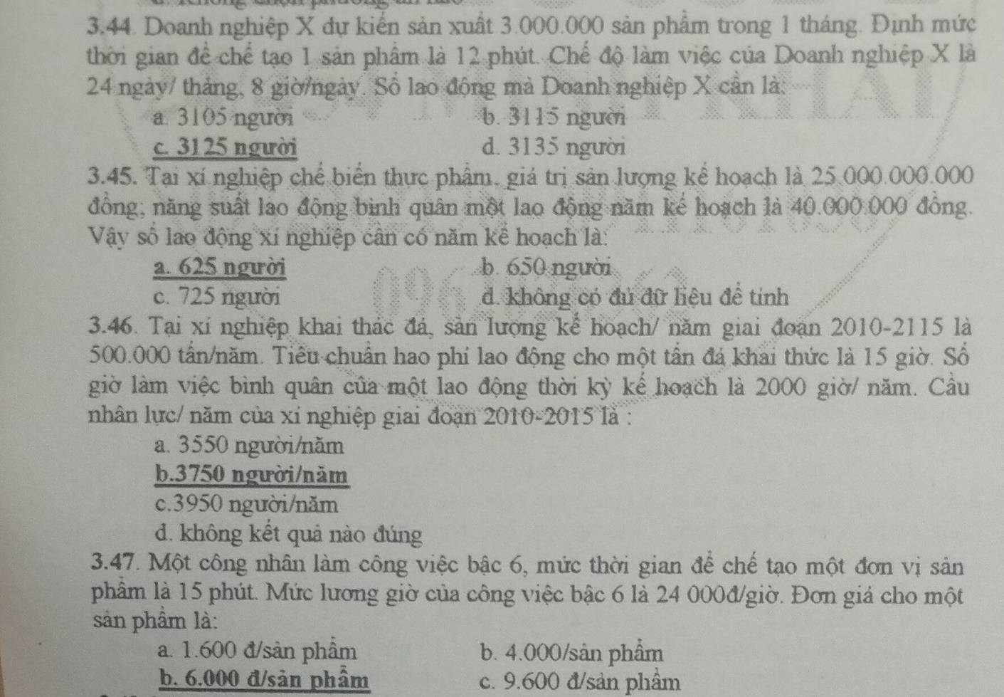 Doanh nghiệp X dự kiến sản xuất 3.000.000 sản phẩm trong 1 tháng. Định mức
thời gian để chế tạo 1 sản phẩm là 12 phút. Chế độ làm việc của Doanh nghiệp X là
24 ngày/ tháng, 8 giờ/ngày. Số lao động mà Doanh nghiệp X cần là:
a. 3105 người b.  3115 người
c. 3125 người d. 3135 người
3.45. Tại xí nghiệp chế biển thực phẩm. giá trị sản lượng kể hoạch là 25.000.000.000
đồng; năng suất lao động bình quân một lao động năm kế hoạch là 40.000.000 đồng.
Vậy số lao động xí nghiệp cân có năm kể hoạch là:
a. 625 người b. 650 người
c. 725 người đ. không có đủ đữ liệu đề tính
3.46. Tại xí nghiệp khai thác đá, sản lượng kể hoạch/ năm giai đoạn 2010-2115 là
500.000 tấn/năm. Tiểu chuẩn hao phi lao động cho một tần đá khai thức là 15 giờ. Số
giờ làm việc bình quân của một lao động thời kỳ kế hoạch là 2000 giờ/ năm. Cầu
nhân lực/ năm của xỉ nghiệp giai đoạn 2010-2015 là :
a. 3550 người/năm
b.3750 người/năm
c.3950 người/năm
d. không kết quả nào đúng
3.47. Một công nhân làm công việc bậc 6, mức thời gian để chế tạo một đơn vị sản
phẩm là 15 phút. Mức lương giờ của công việc bậc 6 là 24 000đ/giờ. Đơn giá cho một
sản phẩm là:
a. 1.600 đ/sản phẩm b. 4.000/sản phẩm
b. 6.000 đ/sản phầm c. 9.600 đ/sản phẩm