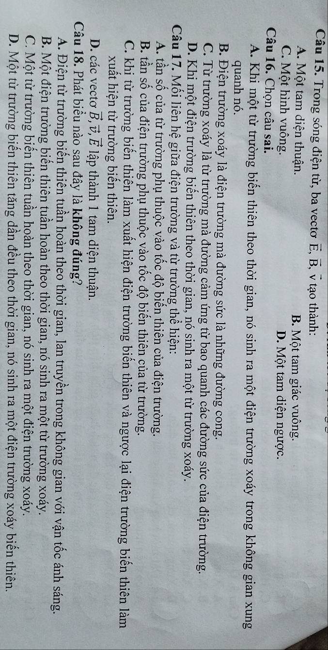 Trong sóng điện từ, ba vectơ vector E,vector B , v tạo thành:
A. Một tam diện thuận. B. Một tam giác vuông.
C. Một hình vuông. D. Một tam diện ngược.
Câu 16. Chọn câu sai.
A. Khi một từ trường biển thiên theo thời gian, nó sinh ra một điện trường xoáy trong không gian xung
quanh nó.
B. Điện trường xoáy là điện trường mà đường sức là những đường cong.
C. Từ trường xoáy là từ trường mà đường cảm ứng từ bao quanh các đường sức của điện trường.
D. Khi một điện trường biến thiên theo thời gian, nó sinh ra một từ trường xoáy.
Câu 17. Mối liên hệ giữa điện trường và từ trường thể hiện:
A. tần số của từ trường phụ thuộc vào tốc độ biến thiên của điện trường.
B. tần số của điện trường phụ thuộc vào tốc độ biến thiên của từ trường.
C. khi từ trường biến thiên làm xuất hiện điện trường biến thiên và ngược lại điện trường biến thiên làm
xuất hiện từ trường biến thiên.
D. các vectơ vector B,vector v,vector E lập thành 1 tam diện thuận.
Câu 18. Phát biểu nào sau đây là không đúng?
A. Điện từ trường biến thiên tuần hoàn theo thời gian, lan truyền trong không gian với vận tốc ánh sáng.
B. Một điện trường biển thiên tuần hoàn theo thời gian, nó sinh ra một từ trường xoáy.
C. Một từ trường biến thiên tuần hoàn theo thời gian, nó sinh ra một điện trường xoáy.
D. Một từ trường biển thiên tăng dần đều theo thời gian, nó sinh ra một điện trường xoáy biển thiên.