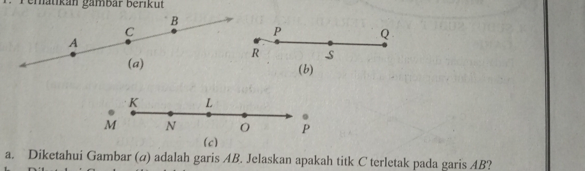 Pematikan gämbär berikut
B
C
P
Q
A
R
S
(a) 
(b)
K
L. 
.
M N
O P
(c) 
a. Diketahui Gambar (a) adalah garis AB. Jelaskan apakah titk C terletak pada garis AB?