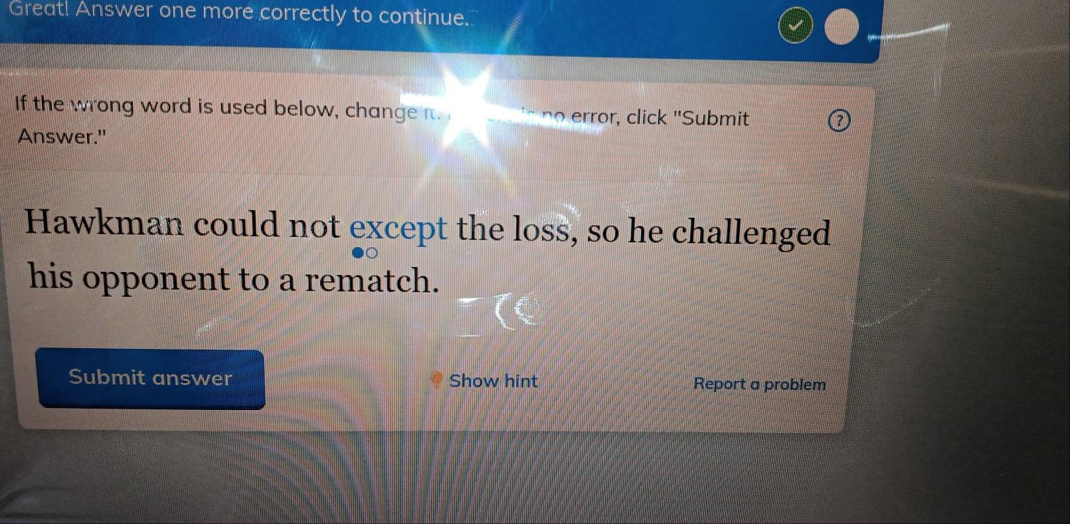 Great! Answer one more correctly to continue. 
If the wrong word is used below, change n. no error, click "Submit 
Answer." 
Hawkman could not except the loss, so he challenged 
his opponent to a rematch. 
Submit answer Show hint Report a problem