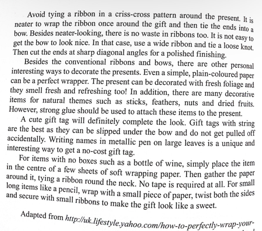 Avoid tying a ribbon in a criss-cross pattern around the present. It is 
neater to wrap the ribbon once around the gift and then tie the ends into a 
bow. Besides neater-looking, there is no waste in ribbons too. It is not easy to 
get the bow to look nice. In that case, use a wide ribbon and tie a loose knot. 
Then cut the ends at sharp diagonal angles for a polished finishing. 
Besides the conventional ribbons and bows, there are other personal 
interesting ways to decorate the presents. Even a simple, plain-coloured paper 
can be a perfect wrapper. The present can be decorated with fresh foliage and 
they smell fresh and refreshing too! In addition, there are many decorative 
items for natural themes such as sticks, feathers, nuts and dried fruits. 
However, strong glue should be used to attach these items to the present. 
A cute gift tag will definitely complete the look. Gift tags with string 
are the best as they can be slipped under the bow and do not get pulled off 
accidentally. Writing names in metallic pen on large leaves is a unique and 
interesting way to get a no-cost gift tag. 
For items with no boxes such as a bottle of wine, simply place the item 
in the centre of a few sheets of soft wrapping paper. Then gather the paper 
around it, tying a ribbon round the neck. No tape is required at all. For small 
long items like a pencil, wrap with a small piece of paper, twist both the sides 
and secure with small ribbons to make the gift look like a sweet. 
Adapted from http://uk.lifestyle.yahoo.com/how-to-perfectly-wrap-your-