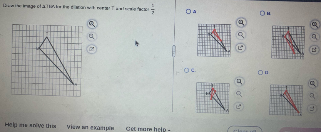 Draw the image of △ for the dilation with center T and scale factor  1/2 .
A.
B.
Q
Q
C.
D.
Q
Help me solve this View an example Get more help £