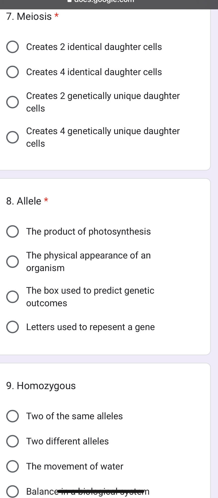 Meiosis *
Creates 2 identical daughter cells
Creates 4 identical daughter cells
Creates 2 genetically unique daughter
cells
Creates 4 genetically unique daughter
cells
8. Allele *
The product of photosynthesis
The physical appearance of an
organism
The box used to predict genetic
outcomes
Letters used to repesent a gene
9. Homozygous
Two of the same alleles
Two different alleles
The movement of water
Balance