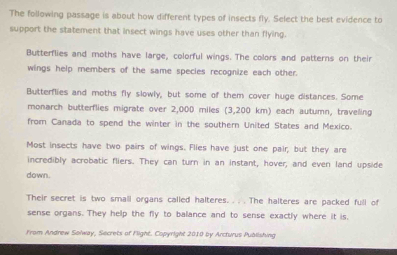 The following passage is about how different types of insects fly. Select the best evidence to
support the statement that insect wings have uses other than flying.
Butterflies and moths have large, colorful wings. The colors and patterns on their
wings help members of the same species recognize each other.
Butterflies and moths fly slowly, but some of them cover huge distances. Some
monarch butterflies migrate over 2,000 miles (3,200 km) each autumn, traveling
from Canada to spend the winter in the southern United States and Mexico.
Most insects have two pairs of wings. Flies have just one pair, but they are
incredibly acrobatic fliers. They can turn in an instant, hover, and even land upside
down.
Their secret is two small organs called halteres. . . . The halteres are packed full of
sense organs. They help the fly to balance and to sense exactly where it is,
From Andrew Solway, Secrets of Flight. Copyright 2010 by Arcturus Publishing