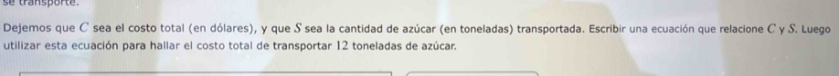 se transporte. 
Dejemos que C sea el costo total (en dólares), y que S sea la cantidad de azúcar (en toneladas) transportada. Escribir una ecuación que relacione C y S. Luego 
utilizar esta ecuación para hallar el costo total de transportar 12 toneladas de azúcar.