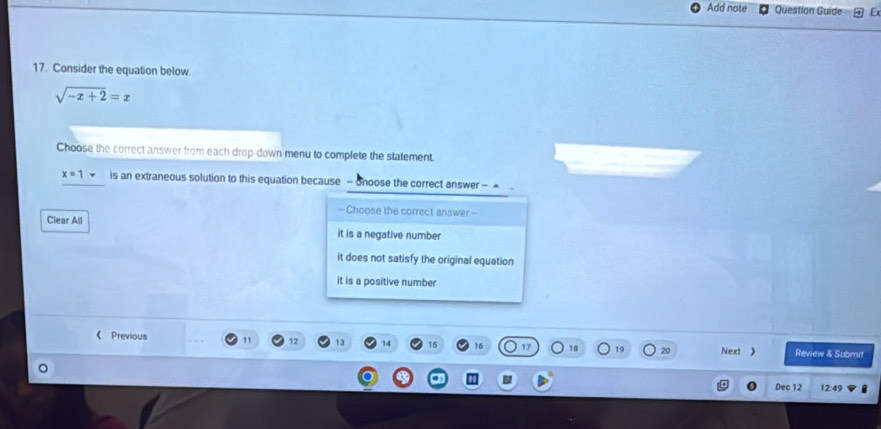 Add note Question Guide
17. Consider the equation below.
sqrt(-x+2)=x
Choose the correct answer from each drop-down menu to complete the statement.
x=1 is an extraneous solution to this equation because - Shoose the correct answer - 
— Choose the correct answer -
Clear All it is a negative number
it does not satisfy the original equation
it is a positive number
《 Previous 11 12 14 15 16 17 18 19 20 Next 》 Review & Submit
Dec 12 12:49