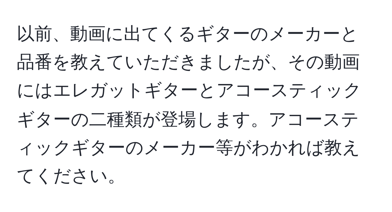 以前、動画に出てくるギターのメーカーと品番を教えていただきましたが、その動画にはエレガットギターとアコースティックギターの二種類が登場します。アコースティックギターのメーカー等がわかれば教えてください。