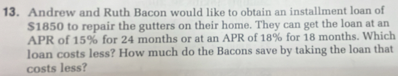 Andrew and Ruth Bacon would like to obtain an installment loan of
$1850 to repair the gutters on their home. They can get the loan at an 
APR of 15% for 24 months or at an APR of 18% for 18 months. Which 
loan costs less? How much do the Bacons save by taking the loan that 
costs less?