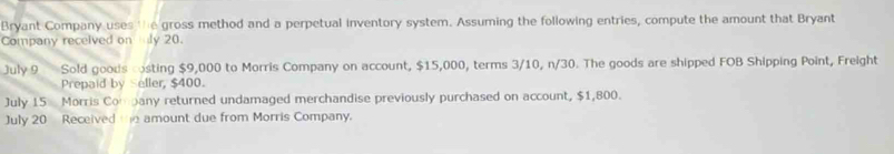 Bryant Company uses 'h e gross method and a perpetual inventory system. Assuming the following entries, compute the amount that Bryant 
Company received on ly 20. 
July 9 Sold goods costing $9,000 to Morris Company on account, $15,000, terms 3/10, n/30. The goods are shipped FOB Shipping Point, Freight 
Prepaid by Seller, $400. 
July 15 Morris Company returned undamaged merchandise previously purchased on account, $1,800. 
July 20 Received te amount due from Morris Company.