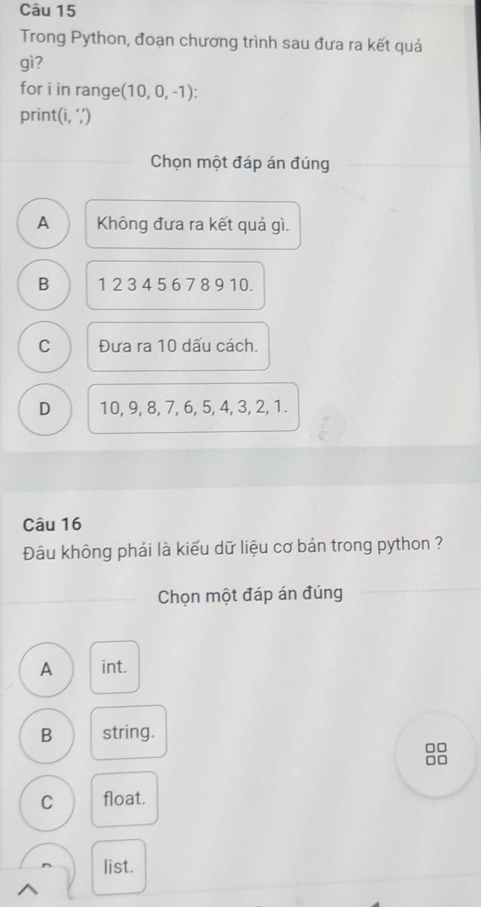 Trong Python, đoạn chương trình sau đưa ra kết quả
gì?
for i in range (10,0,-1) : 
print(i, ‘,’)
Chọn một đáp án đúng
A Không đưa ra kết quả gì.
B 1 2 3 4 5 6 7 8 9 10.
C Đưa ra 10 dấu cách.
D 10, 9, 8, 7, 6, 5, 4, 3, 2, 1.
Câu 16
Đâu không phải là kiểu dữ liệu cơ bản trong python ?
Chọn một đáp án đúng
A int.
B string.
□□
C float.
list.