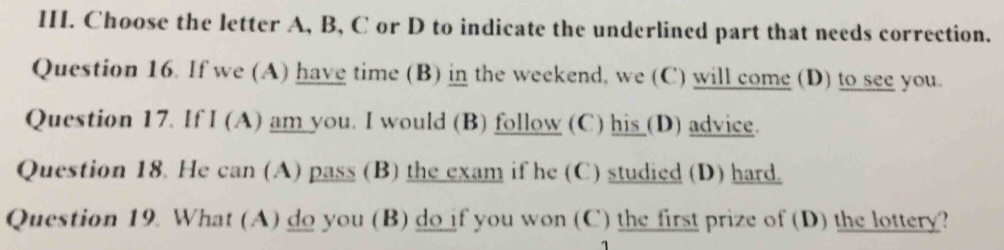 Choose the letter A, B, C or D to indicate the underlined part that needs correction. 
Question 16. If we (A) have time (B) in the weekend, we (C) will come (D) to see you. 
Question 17. If I (A) am you. I would (B) follow (C) his (D) advice. 
Question 18. He can (A) pass (B) the exam if he (C) studied (D) hard. 
Question 19. What (A) do you (B) do if you won (C) the first prize of (D) the lottery?