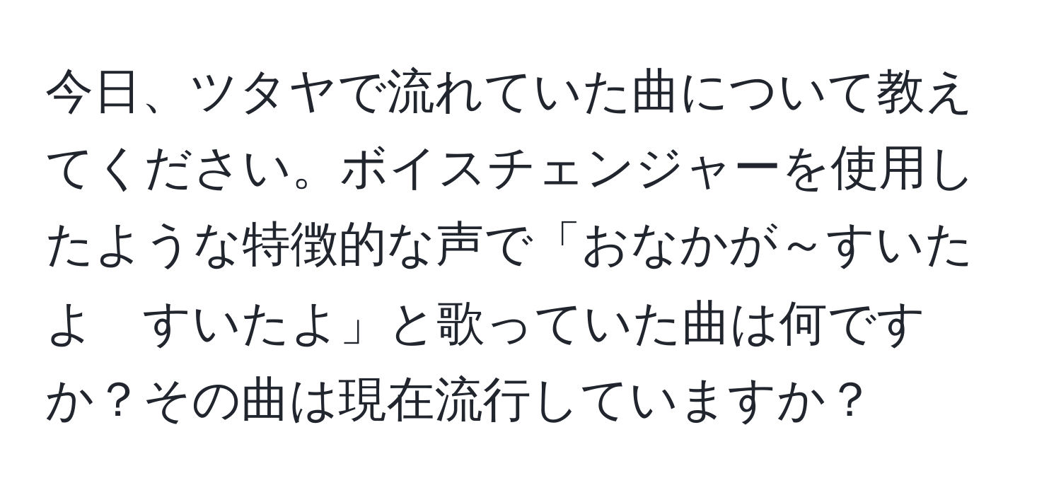 今日、ツタヤで流れていた曲について教えてください。ボイスチェンジャーを使用したような特徴的な声で「おなかが～すいたよ　すいたよ」と歌っていた曲は何ですか？その曲は現在流行していますか？