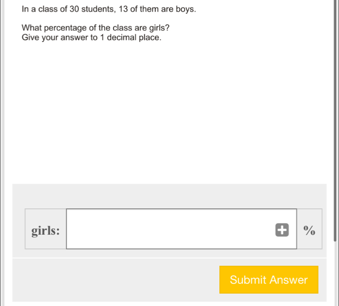 In a class of 30 students, 13 of them are boys.
What percentage of the class are girls?
Give your answer to 1 decimal place.
girls: %
Submit Answer