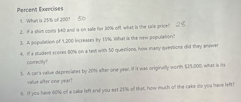 Percent Exercises 
1. What is 25% of 200? 
2. If a shirt costs $40 and is on sale for 30% off, what is the sale price? 
3. A population of 1,200 increases by 15%. What is the new population? 
4. If a student scores 80% on a test with 50 questions, how many questions did they answer 
correctly? 
5. A car's value depreciates by 20% after one year. If it was originally worth $25,000, what is its 
value after one year? 
6. If you have 60% of a cake left and you eat 25% of that, how much of the cake do you have left?