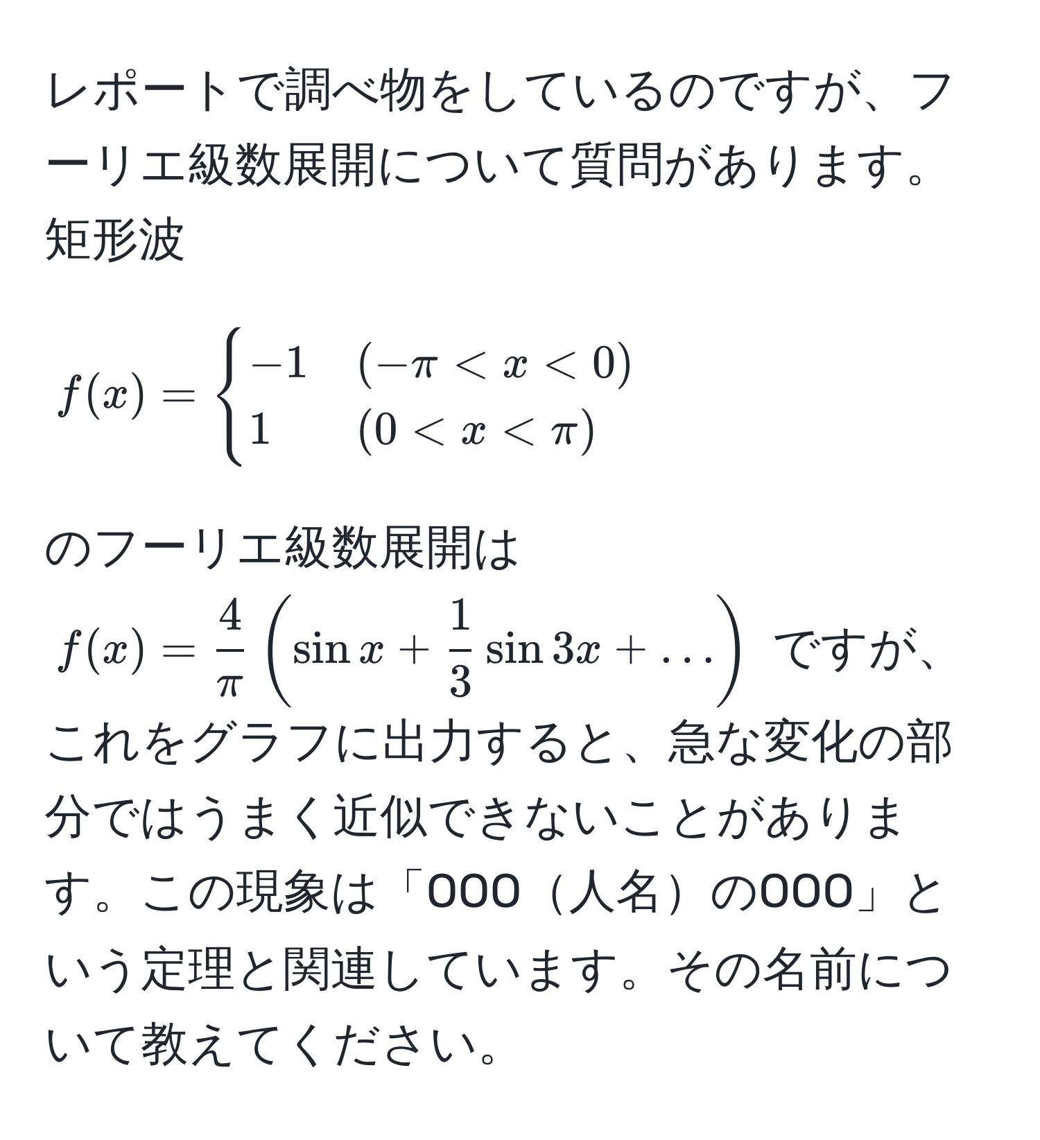 レポートで調べ物をしているのですが、フーリエ級数展開について質問があります。矩形波 $f(x) = begincases -1 & (-π < x < 0)  1 & (0 < x < π) endcases$ のフーリエ級数展開は $f(x) =  4/π  ( sin x +  1/3  sin 3x + ... )$ ですが、これをグラフに出力すると、急な変化の部分ではうまく近似できないことがあります。この現象は「OOO人名のOOO」という定理と関連しています。その名前について教えてください。