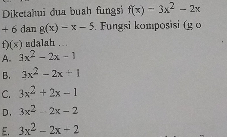 Diketahui dua buah fungsi f(x)=3x^2-2x
+ 6 dan g(x)=x-5. Fungsi komposisi (g o
f)(x) adalah …
A. 3x^2-2x-1
B. 3x^2-2x+1
C. 3x^2+2x-1
D. 3x^2-2x-2
E. 3x^2-2x+2