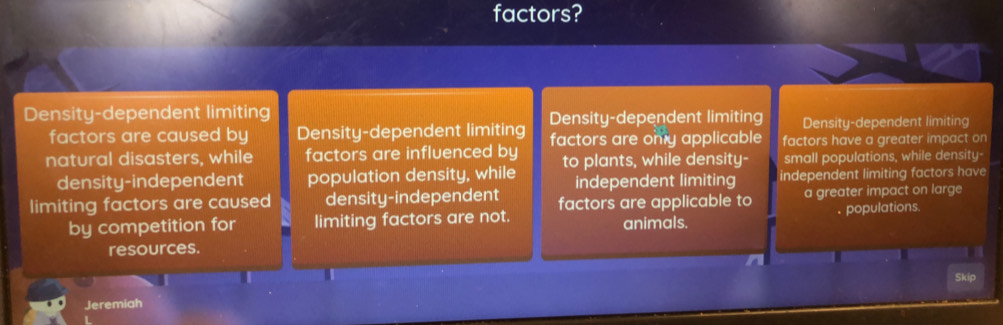 factors?
Density-dependent limiting Density-dependent limiting Density-dependent limiting
factors are caused by Density-dependent limiting
natural disasters, while factors are influenced by factors are only applicable factors have a greater impact on
density-independent population density, while to plants, while density- small populations, while density-
independent limiting independent limiting factors have
limiting factors are caused density-independent factors are applicable to a greater impact on large
by competition for limiting factors are not. animals. . populations.
resources.
a
Skip
Jeremiah