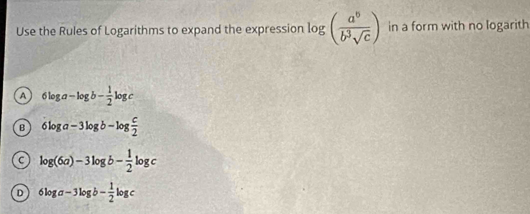 Use the Rules of Logarithms to expand the expression log ( a^b/b^3sqrt(c) ) in a form with no logarith
A 6log a-log b- 1/2 log c
B 6log a-3log b-log  c/2 
C log (6a)-3log b- 1/2 log c
D 6log a-3log b- 1/2 log c