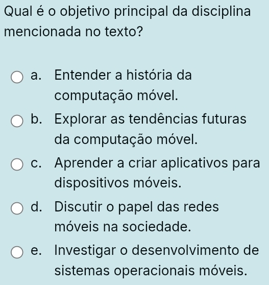 Qual é o objetivo principal da disciplina
mencionada no texto?
a. Entender a história da
computação móvel.
b. Explorar as tendências futuras
da computação móvel.
c. Aprender a criar aplicativos para
dispositivos móveis.
d. Discutir o papel das redes
móveis na sociedade.
e. Investigar o desenvolvimento de
sistemas operacionais móveis.