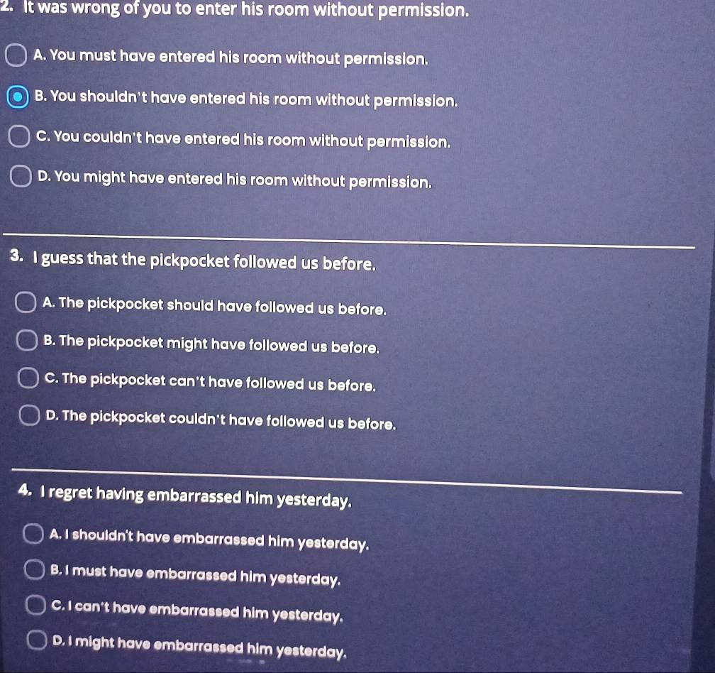 It was wrong of you to enter his room without permission.
A. You must have entered his room without permission.
B. You shouldn't have entered his room without permission.
C. You couldn't have entered his room without permission.
D. You might have entered his room without permission.
3. I guess that the pickpocket followed us before.
A. The pickpocket should have followed us before.
B. The pickpocket might have followed us before.
C. The pickpocket can't have followed us before.
D. The pickpocket couldn't have followed us before.
4. I regret having embarrassed him yesterday.
A. I shouldn't have embarrassed him yesterday.
B. I must have embarrassed him yesterday.
C. I can't have embarrassed him yesterday.
D. I might have embarrassed him yesterday.
