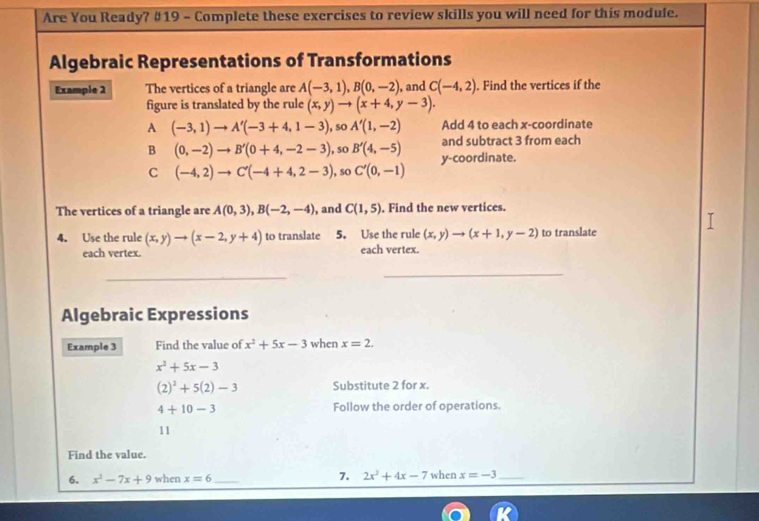 Are You Ready? #19 - Complete these exercises to review skills you will need for this module.
Algebraic Representations of Transformations
Example 2 The vertices of a triangle are A(-3,1), B(0,-2) , and C(-4,2). Find the vertices if the
figure is translated by the rule (x,y)to (x+4,y-3).
A (-3,1)to A'(-3+4,1-3) , so A'(1,-2) Add 4 to each x-coordinate
and subtract 3 from each
B (0,-2)to B'(0+4,-2-3) , so B'(4,-5) y-coordinate.
C (-4,2)to C'(-4+4,2-3) , so C'(0,-1)
The vertices of a triangle are A(0,3), B(-2,-4) , and C(1,5). Find the new vertices.
4. Use the rule (x,y)to (x-2,y+4) to translate 5. Use the rule (x,y)to (x+1,y-2) to translate
each vertex. each vertex.
_
_
Algebraic Expressions
Example 3 Find the value of x^2+5x-3 when x=2.
x^2+5x-3
(2)^2+5(2)-3
Substitute 2 for x.
4+10-3 Follow the order of operations.
11
Find the value.
6. x^2-7x+9 when x=6 _ 7. 2x^2+4x-7 when x=-3 _