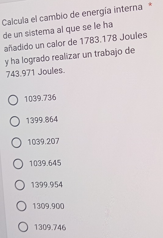 Calcula el cambio de energía interna *
de un sistema al que se le ha
añadido un calor de 1783.178 Joules
y ha logrado realizar un trabajo de
743.971 Joules.
1039.736
1399.864
1039.207
1039.645
1399.954
1309.900
1309.746