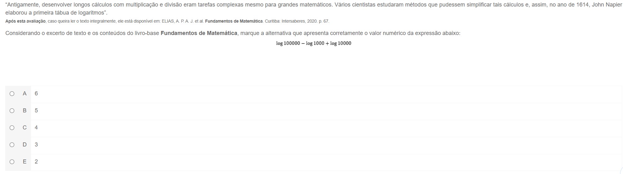 'Antigamente, desenvolver longos cálculos com multiplicação e divisão eram tarefas complexas mesmo para grandes matemáticos. Vários cientistas estudaram métodos que pudessem simplificar tais cálculos e, assim, no ano de 1614, John Napier
elaborou a primeira tábua de logaritmos".
Após esta avaliação, caso queira ler o texto integralmente, ele está disponível em: ELIAS, A. P. A. J. et al. Fundamentos de Matemática. Curitiba: Intersaberes, 2020. p. 67.
Considerando o excerto de texto e os conteúdos do livro-base Fundamentos de Matemática, marque a alternativa que apresenta corretamente o valor numérico da expressão abaixo:
log 100000 − log 1000 + log 10000
A 6
B⊂5
C 4
D 3
E 2