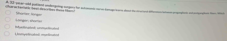 A 32-year-old patient undergoing surgery for autonomic nerve damage learns about the structural differences between preganglionic and postganglionic fbers. Which
characteristic best describes these fbers?
Shorter; longer
Longer; shorter
Myelinated; unmyelinated
Unmyelinated; myelinated