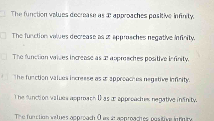 The function values decrease as x approaches positive infinity.
The function values decrease as x approaches negative infinity.
The function values increase as x approaches positive infinity.
The function values increase as x approaches negative infinity.
The function values approach ( as x approaches negative infinity.
The function values approach ( as x approaches positive infinity