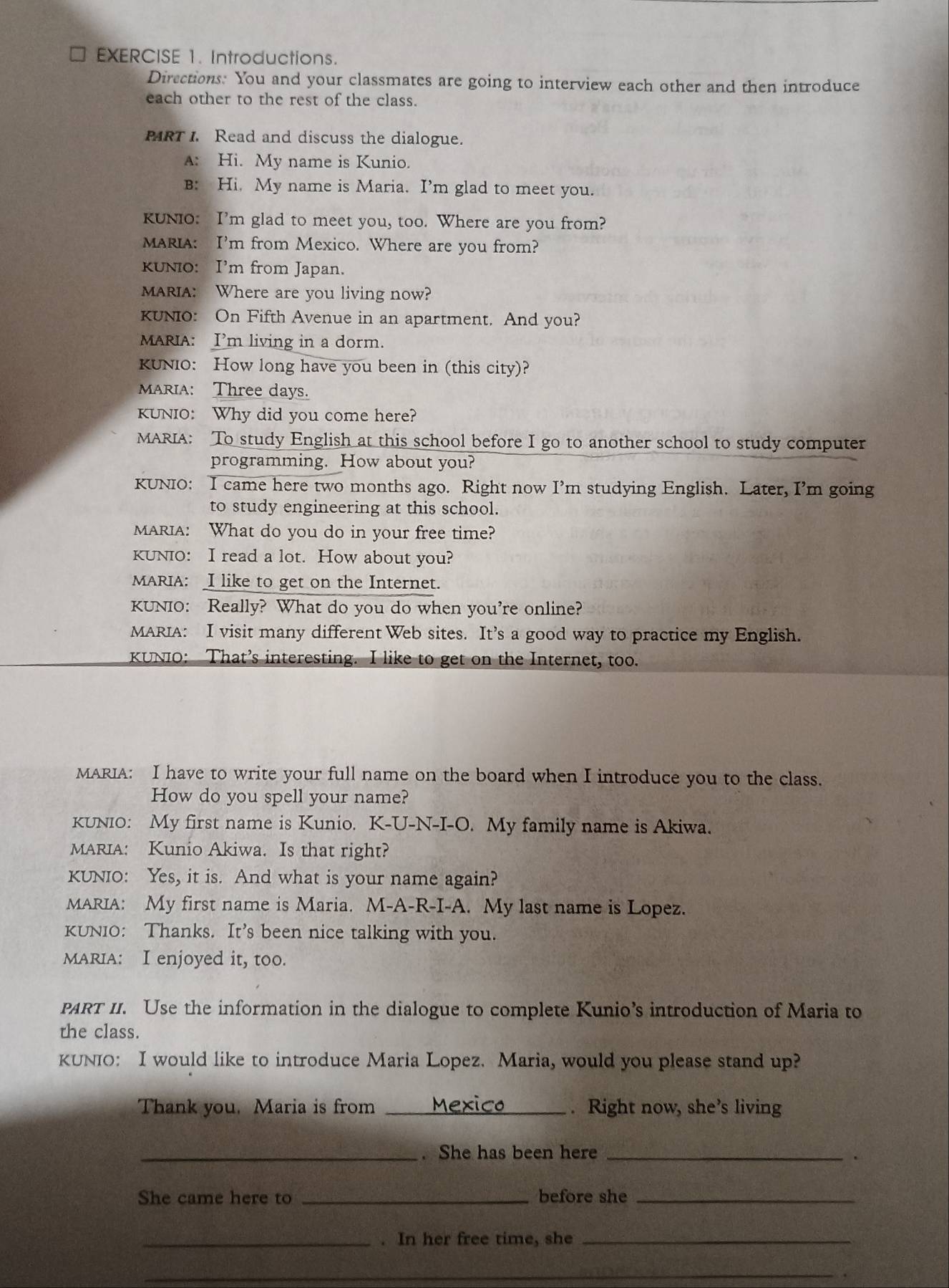 Introductions.
Directions. You and your classmates are going to interview each other and then introduce
each other to the rest of the class.
PRT I. Read and discuss the dialogue.
A: Hi. My name is Kunio.
B: Hi, My name is Maria. I’m glad to meet you.
KUNiO: I’m glad to meet you, too. Where are you from?
MARIA: I’m from Mexico. Where are you from?
KUNO: I’m from Japan.
MARIA: Where are you living now?
KUNIO: On Fifth Avenue in an apartment. And you?
MARIA: I’m living in a dorm.
KUNIO: How long have you been in (this city)?
MARIA: Three days.
KUNIO: Why did you come here?
MARIA: To study English at this school before I go to another school to study computer
programming. How about you?
KUNIO: I came here two months ago. Right now I’m studying English. Later, I’m going
to study engineering at this school.
MARIA: What do you do in your free time?
KUNIO: I read a lot. How about you?
MARIA: I like to get on the Internet.
KUNIO: Really? What do you do when you're online?
MARIA: I visit many different Web sites. It’s a good way to practice my English.
KUNIO: That’s interesting. I like to get on the Internet, too.
MARIA: I have to write your full name on the board when I introduce you to the class.
How do you spell your name?
KUNIO: My first name is Kunio. K-U-N-I-O. My family name is Akiwa.
MARIA: Kunio Akiwa. Is that right?
KUNIO: Yes, it is. And what is your name again?
MARIA: My first name is Maria. M-A-R-I-A. My last name is Lopez.
KUNIO: Thanks. It’s been nice talking with you.
MARIA: I enjoyed it, too.
PART II. Use the information in the dialogue to complete Kunio’s introduction of Maria to
the class.
KUNIO: I would like to introduce Maria Lopez. Maria, would you please stand up?
Thank you. Maria is from _. Right now, she’s living
_. She has been here_
.
She came here to _before she_
_. In her free time, she_
_.