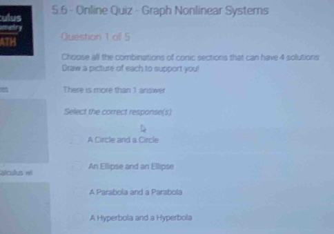 ulus 5.6 - Online Quiz - Graph Nonlinear Systems
metry
ATH Question 1 of 5
Choose all the combinations of conic sections that can have 4 solutions
Draw a picture of each to support you!
There is more than 1 aniswer
Select the correct response(s)
A Circle and a Circle
qéculs né An Ellipse and an Ellipse
A Parabola and a Parabola
A Hyperbola and a Hyperbola