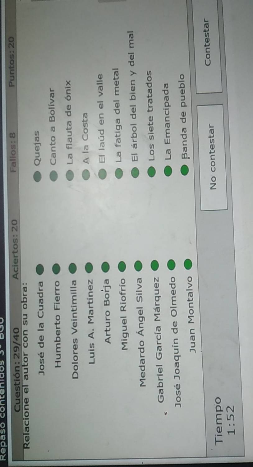 Repaso contenidos 3º BC 
Cuestión: 29/40 Aciertos: 20 Fallos: 8 Puntos: 20 
Relacione el autor con su obra: 
José de la Cuadra Quejas 
Humberto Fierro Canto a Bolívar 
Dolores Veintimilla La flauta de ónix 
Luis A. Martínez A la Costa 
Arturo Borja El laúd en el valle 
Miguel Riofrío La fatiga del metal 
Medardo Ángel Silva El árbol del bien y del mal 
Gabriel García Márquez Los siete tratados 
José Joaquín de Olmedo La Emancipada 
Juan Montalvo Banda de pueblo 
No contestar Contestar 
Tiempo
1:52