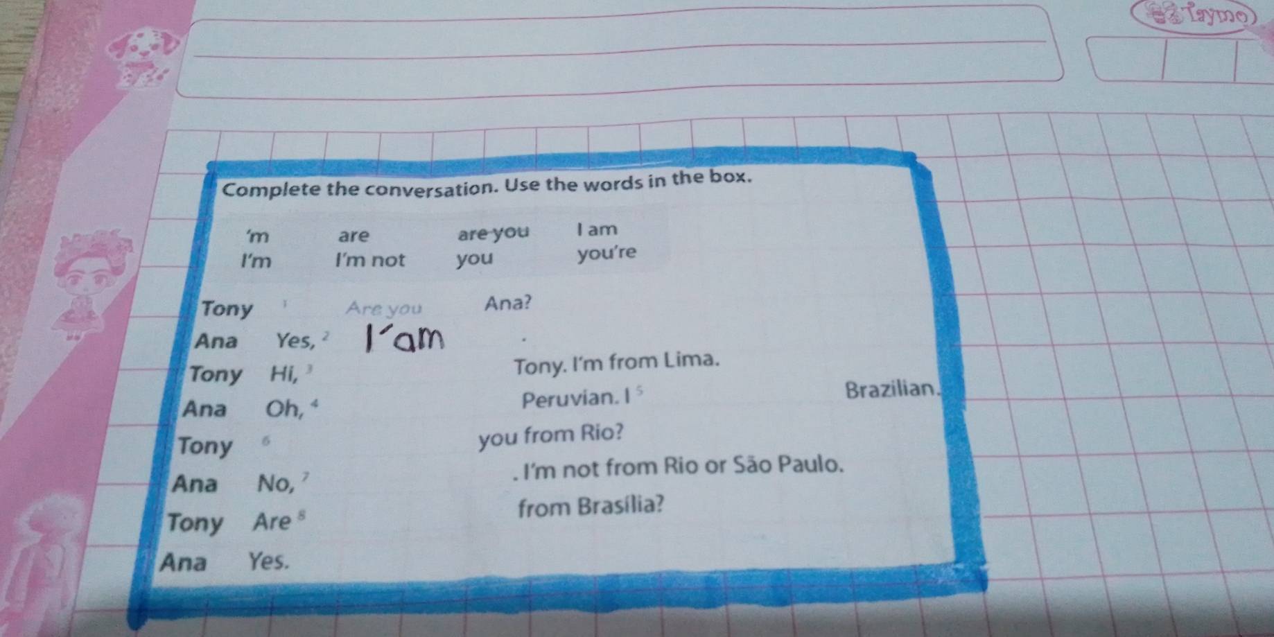 a TTaymo) 
Complete the conversation. Use the words in the box. 
'm are are you I am 
I'm I'm not you you're 
Tony Are you Ana? 
Ana Yes, 
Tony Hi, Tony. I'm from Lima. 
Ana Oh, " Peruvian. 1^5 Brazilian. 
Tony 6 
you from Rio? 
Ana No, . I'm not from Rio or São Paulo. 
Tony Are from Brasília? 
Ana Yes.