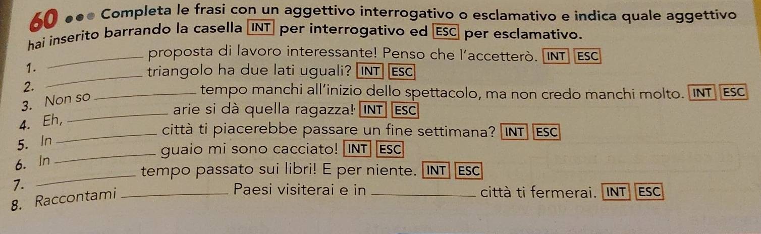 60 ●●● Completa le frasi con un aggettivo interrogativo o esclamativo e indica quale aggettivo 
hai inserito barrando la casella INT] per interrogativo ed ESC) per esclamativo. 
_proposta di lavoro interessante! Penso che l'accetterò. INT Esc 
_ 
1. 
triangolo ha due lati uguali? [INT] Esc 
2. 
3. Non so 
_tempo manchi all’inizio dello spettacolo, ma non credo manchi molto. INT ESC 
_arie si dà quella ragazza! INT] Esc 
4. Eh, 
_città ti piacerebbe passare un fine settimana? INT ESC 
5. In 
_guaio mi sono cacciato! [INT] [Esc 
6. In 
_tempo passato sui libri! E per niente. [INT] Esc 
7. 
8. Raccontami_ 
Paesi visiterai e in _città ti fermerai. INT ESC