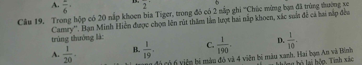 A. frac 6·
D. 2^(·)
6
Câu 19. Trong hộp có 20 nắp khoen bia Tiger, trong đó có 2 nắp ghi “Chúc mừng bạn đã trúng thưởng xe
Camry''. Bạn Minh Hiền được chọn lên rút thăm lần lượt hai nắp khoen, xác suất để cả hai nắp đều
trúng thưởng là:
A.  1/20 .
B.  1/19 .
C.  1/190 .
D.  1/10 . 
Có có 6 viện bi màu đỏ và 4 viên bi màu xanh. Hai bạn An và Bình
thông bộ lai hộp. Tính xác