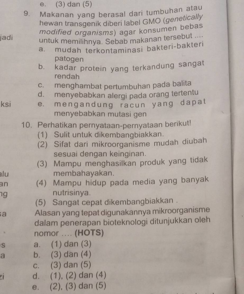 e. (3) dan (5)
9. Makanan yang berasal dari tumbuhan atau
hewan transgenik diberi label GMO (genetically
modified organisms) agar konsumen bebas
jadi untuk memilihnya. Sebab makanan tersebut ....
a. mudah terkontaminasi bakteri-bakteri
patogen
b. kadar protein yang terkandung sangat
rendah
c. menghambat pertumbuhan pada balita
d. menyebabkan alergi pada orang tertentu
ksi e. mengandung racun yang dapat
menyebabkan mutasi gen
10. Perhatikan pernyataan-pernyataan berikut!
(1) Sulit untuk dikembangbiakkan.
(2) Sifat dari mikroorganisme mudah diubah
sesuai dengan keinginan.
(3) Mampu menghasilkan produk yang tidak
alu membahayakan.
an
(4) Mampu hidup pada media yang banyak
ng nutrisinya.
(5) Sangat cepat dikembangbiakkan .
a Alasan yang tepat digunakannya mikroorganisme
dalam penerapan bioteknologi ditunjukkan oleh
nomor .... (HOTS)
S a. (1) dan (3)
a b. (3) dan (4)
c. (3) dan (5)
d. (1), (2) dan (4)
e. (2), (3) dan (5)