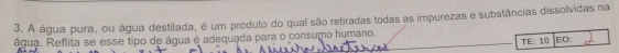 A água pura, ou água destilada, é um produto do qual são retiradas todas as impurezas e substâncias dissolvidas na 
água. Reflita se esse tipo de água é adequada para o consumo humano.