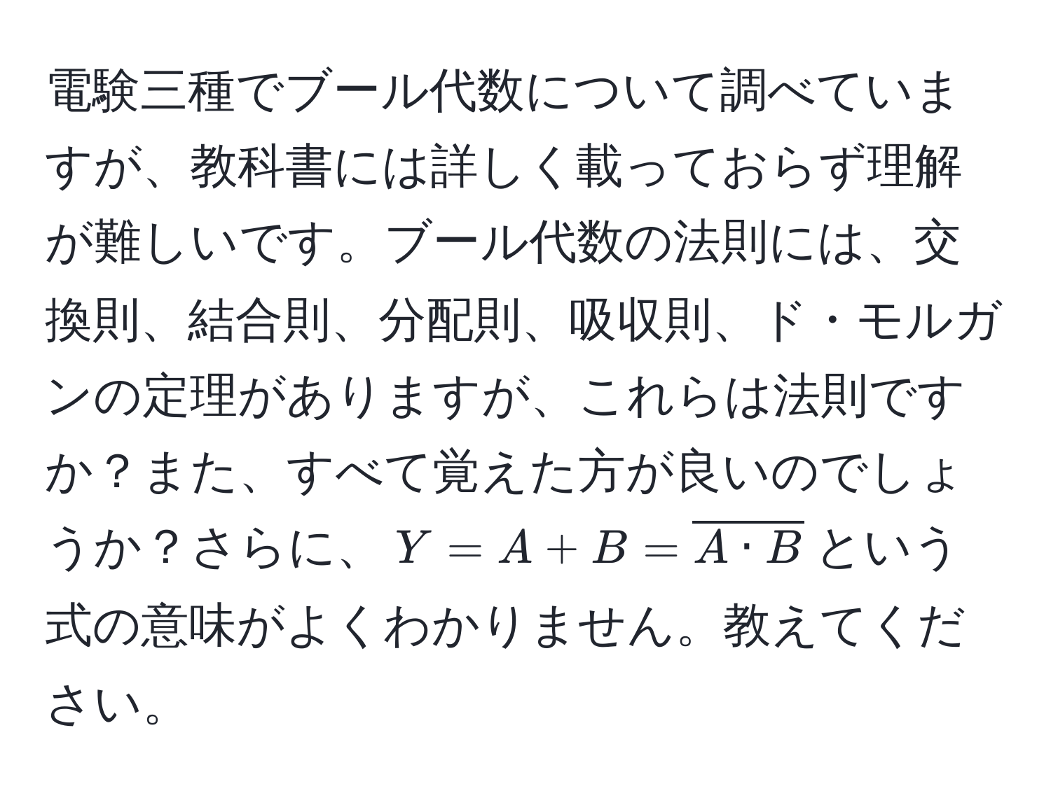 電験三種でブール代数について調べていますが、教科書には詳しく載っておらず理解が難しいです。ブール代数の法則には、交換則、結合則、分配則、吸収則、ド・モルガンの定理がありますが、これらは法則ですか？また、すべて覚えた方が良いのでしょうか？さらに、$Y=A+B=overlineA · B$という式の意味がよくわかりません。教えてください。