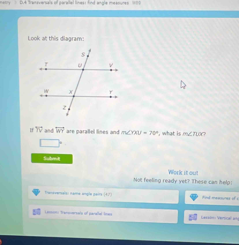 netry D. 4 Transversals of parallel lines: find angle measures WB9 
Look at this diagram: 
If overleftrightarrow TV and overleftrightarrow WY are parallel lines and m∠ YXU=70° , what is m∠ TUX 2
□°
Submit 
Work it out 
Not feeling ready yet? These can help: 
Transversals: name angle pairs (47) Find measures of c
Lesson: Transversals of parallel lines Lesson: Vertical an