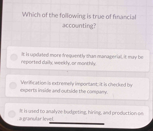 Which of the following is true of fnancial
accounting?
It is updated more frequently than managerial, it may be
reported daily, weekly, or monthly.
Verifcation is extremely important; it is checked by
experts inside and outside the company.
It is used to analyze budgeting, hiring, and production on
, a granular level.