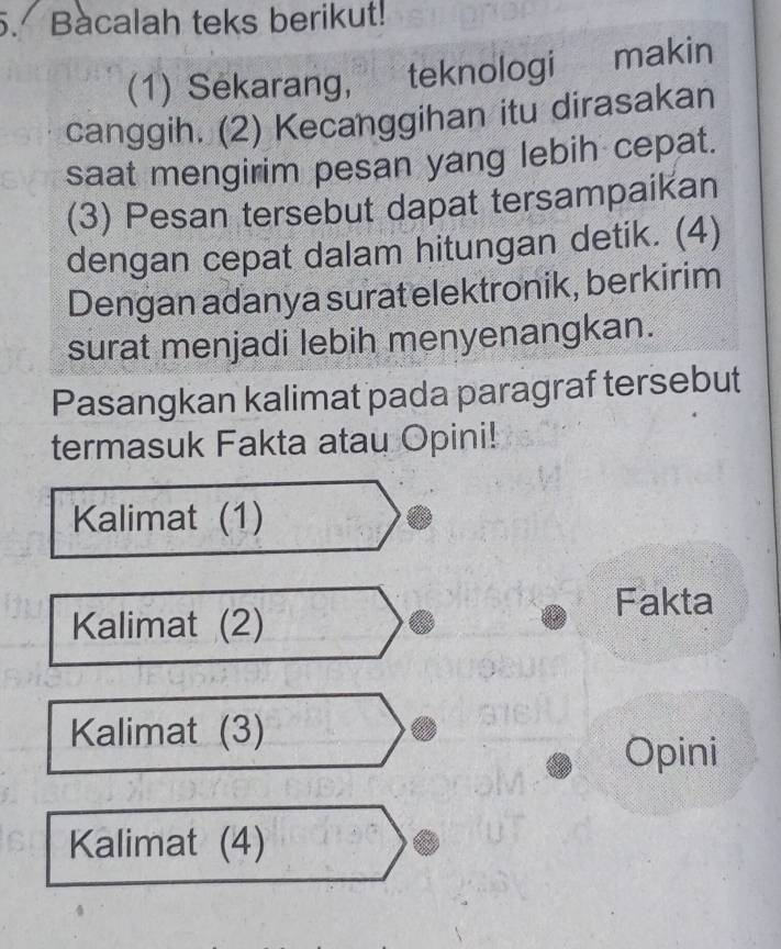 Bacalah teks berikut!
(1) Sekarang, teknologi €£makin
canggih. (2) Kecanggihan itu dirasakan
saat mengirim pesan yang lebih cepat.
(3) Pesan tersebut dapat tersampaikan
dengan cepat dalam hitungan detik. (4)
Dengan adanya surat elektronik, berkirim
surat menjadi lebih menyenangkan.
Pasangkan kalimat pada paragraf tersebut
termasuk Fakta atau Opini!
Kalimat (1)
Fakta
Kalimat (2)
Kalimat (3)
Opini
Kalimat (4)